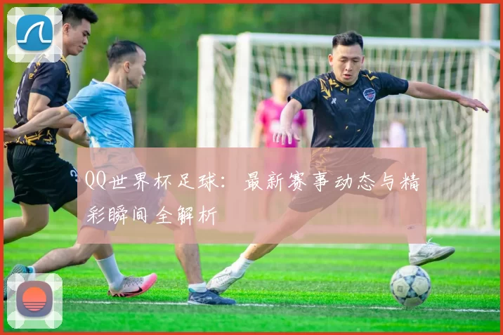 QQ世界杯足球：最新赛事动态与精彩瞬间全解析