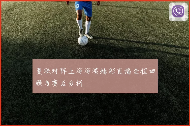 曼联对阵上海海港精彩直播全程回顾与赛后分析