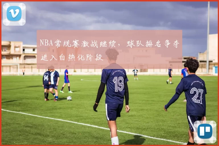 NBA常规赛激战继续，球队排名争夺进入白热化阶段