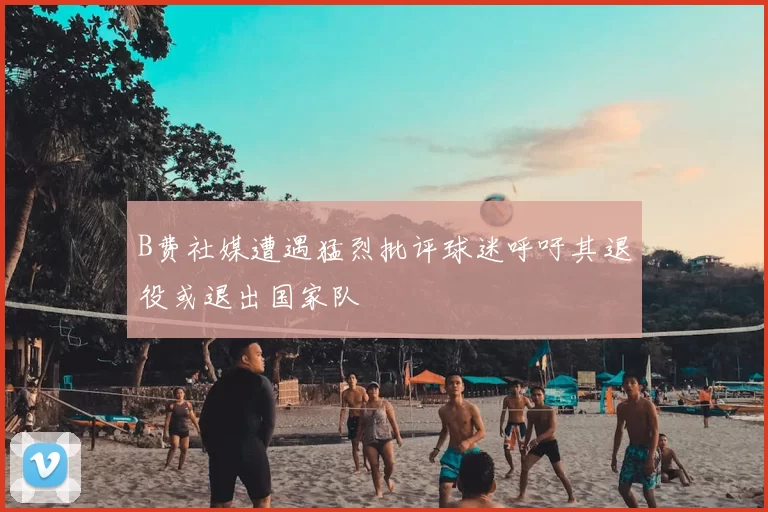 B费社媒遭遇猛烈批评球迷呼吁其退役或退出国家队