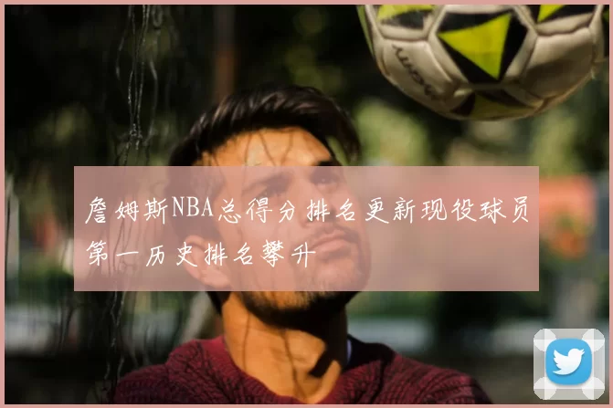 詹姆斯NBA总得分排名更新现役球员第一历史排名攀升