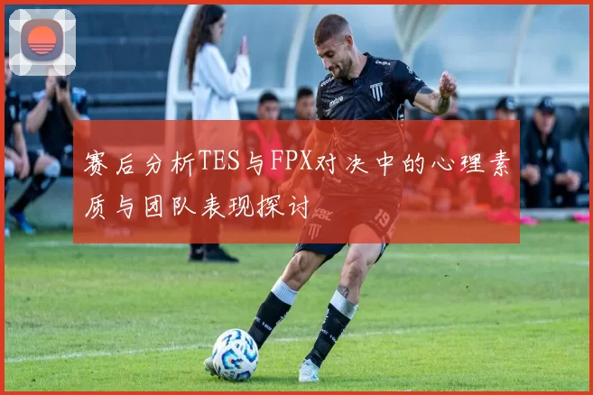 赛后分析TES与FPX对决中的心理素质与团队表现探讨