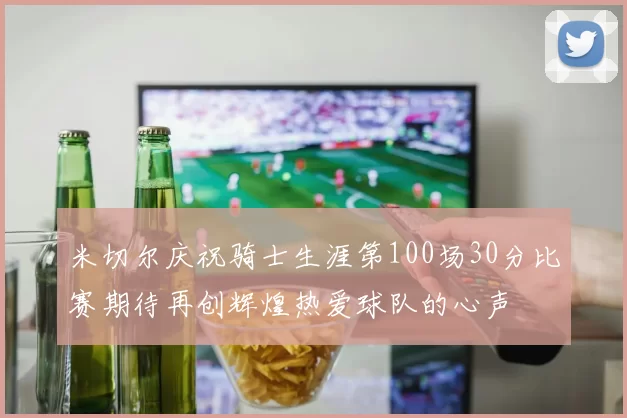米切尔庆祝骑士生涯第100场30分比赛期待再创辉煌热爱球队的心声