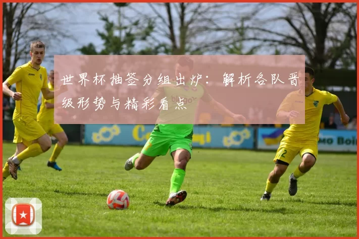世界杯抽签分组出炉:解析各队晋级形势与精彩看点