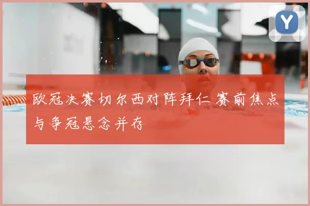 欧冠决赛切尔西对阵拜仁 赛前焦点与争冠悬念并存