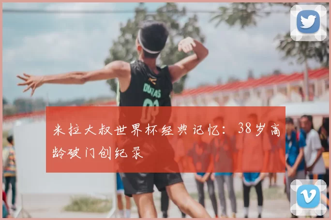 米拉大叔世界杯经典记忆:38岁高龄破门创纪录