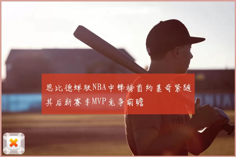 恩比德蝉联NBA中锋榜首约基奇紧随其后新赛季MVP竞争前瞻