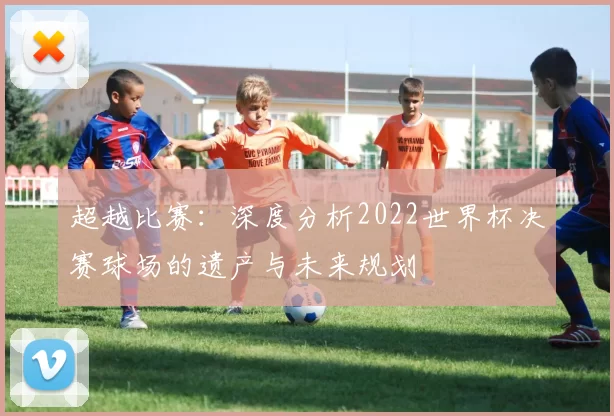 超越比赛：深度分析2022世界杯决赛球场的遗产与未来规划