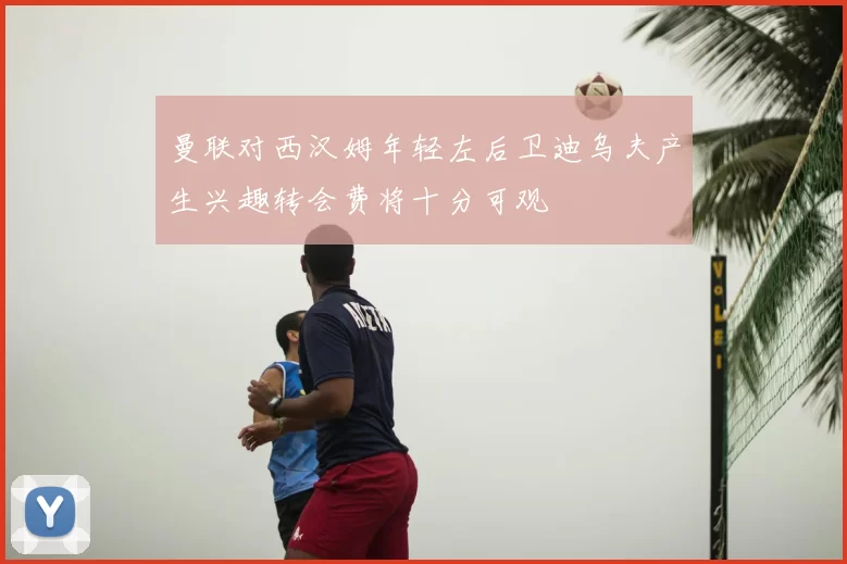 曼联对西汉姆年轻左后卫迪乌夫产生兴趣转会费将十分可观