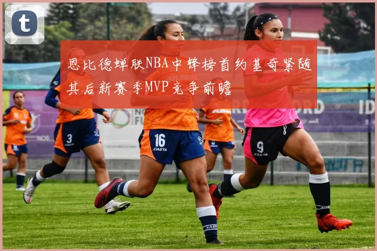 恩比德蝉联NBA中锋榜首约基奇紧随其后新赛季MVP竞争前瞻