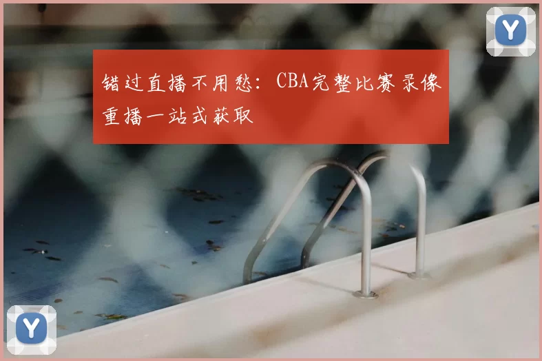 错过直播不用愁：CBA完整比赛录像重播一站式获取
