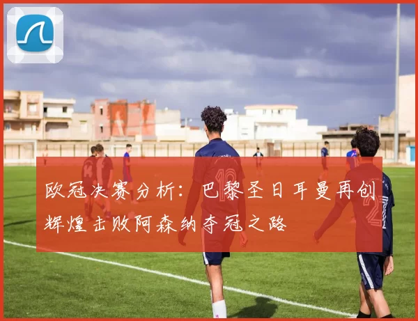 欧冠决赛分析：巴黎圣日耳曼再创辉煌击败阿森纳夺冠之路