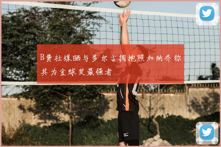 B费社媒晒与多尔古拥抱照加纳乔称其为金球奖最强者
