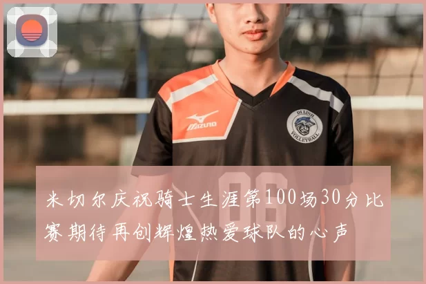 米切尔庆祝骑士生涯第100场30分比赛期待再创辉煌热爱球队的心声