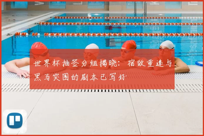 世界杯抽签分组揭晓:宿敌重逢与黑马突围的剧本已写好