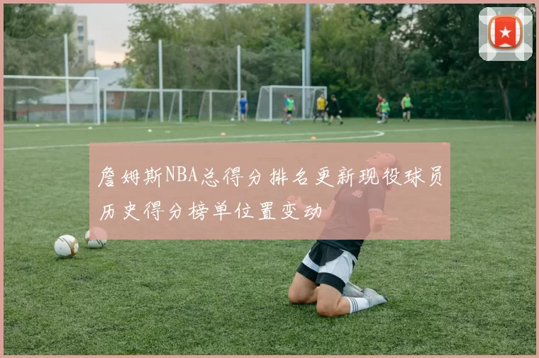 詹姆斯NBA总得分排名更新现役球员历史得分榜单位置变动