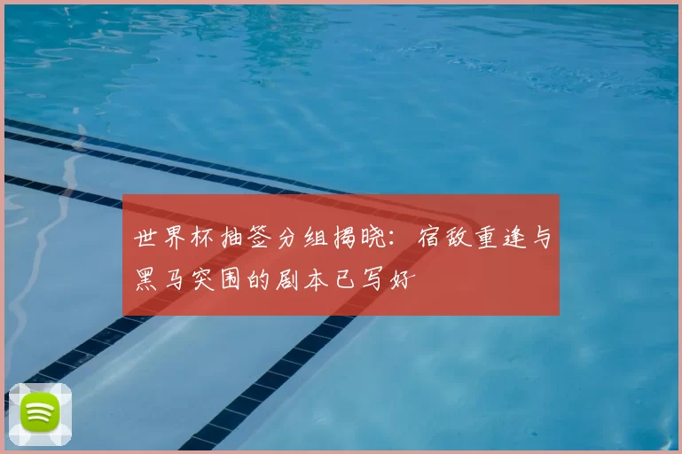 世界杯抽签分组揭晓:宿敌重逢与黑马突围的剧本已写好