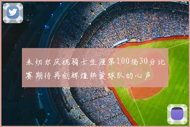 米切尔庆祝骑士生涯第100场30分比赛期待再创辉煌热爱球队的心声
