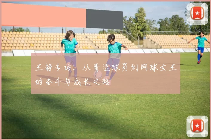 王静专访：从青涩球员到网球女王的奋斗与成长之路