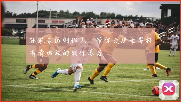 独家专访制作人：带你走进世界杯高清回放的制作幕后