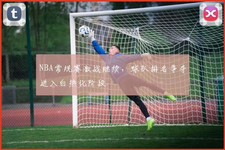 NBA常规赛激战继续,球队排名争夺进入白热化阶段