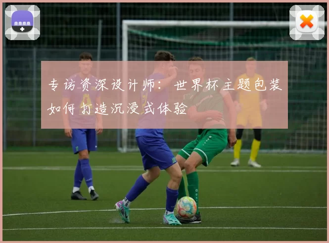 专访资深设计师：世界杯主题包装如何打造沉浸式体验