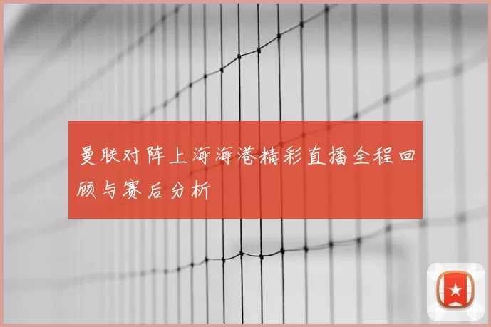曼联对阵上海海港精彩直播全程回顾与赛后分析