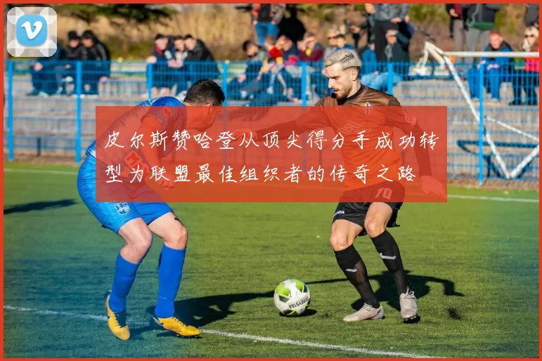 皮尔斯赞哈登从顶尖得分手成功转型为联盟最佳组织者的传奇之路