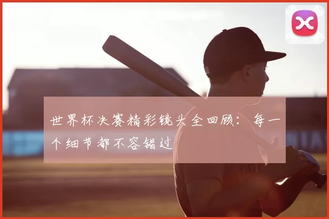 世界杯决赛精彩镜头全回顾：每一个细节都不容错过