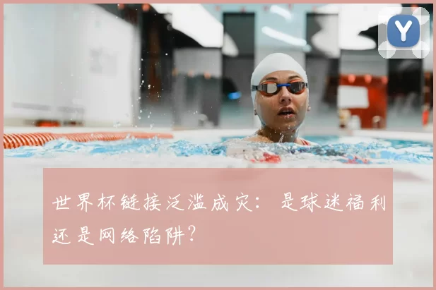世界杯链接泛滥成灾:是球迷福利还是网络陷阱?