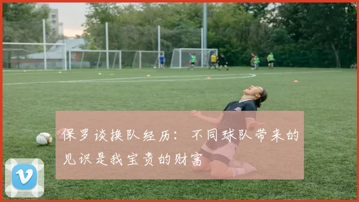 保罗谈换队经历:不同球队带来的见识是我宝贵的财富
