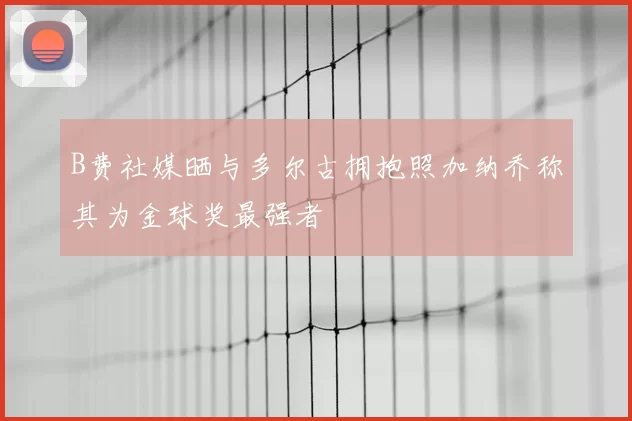 B费社媒晒与多尔古拥抱照加纳乔称其为金球奖最强者
