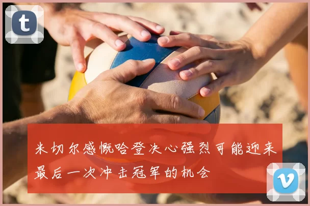米切尔感慨哈登决心强烈可能迎来最后一次冲击冠军的机会