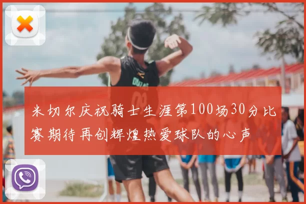 米切尔庆祝骑士生涯第100场30分比赛期待再创辉煌热爱球队的心声