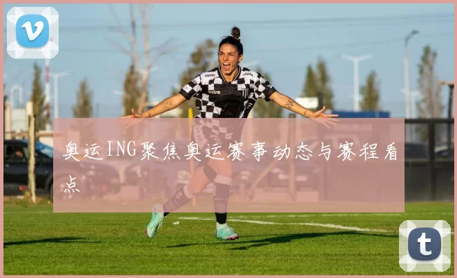 奥运ING聚焦奥运赛事动态与赛程看点