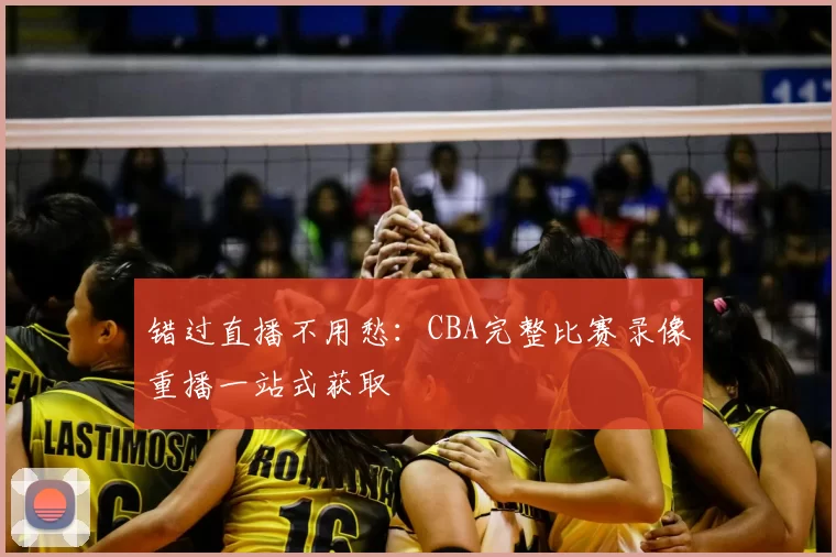 错过直播不用愁：CBA完整比赛录像重播一站式获取