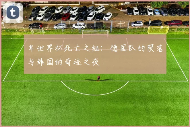 年世界杯死亡之组：德国队的陨落与韩国的奇迹之夜