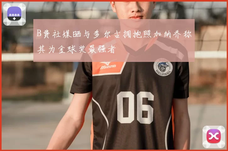 B费社媒晒与多尔古拥抱照加纳乔称其为金球奖最强者