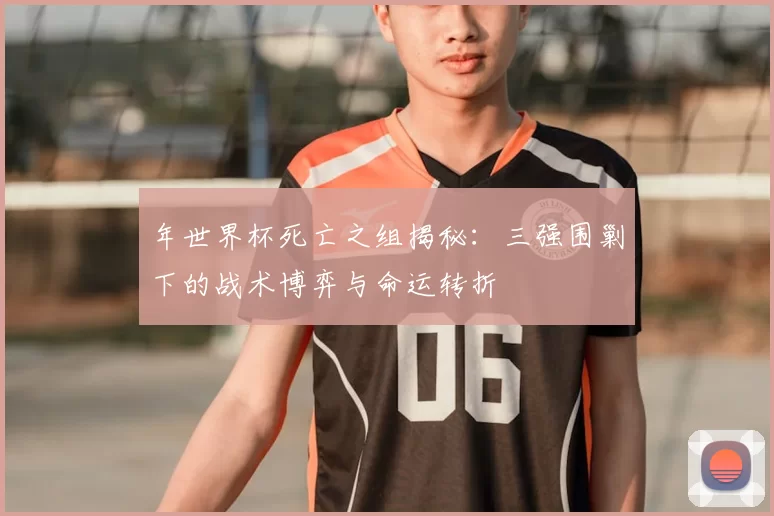 年世界杯死亡之组揭秘：三强围剿下的战术博弈与命运转折