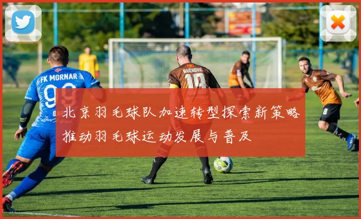北京羽毛球队加速转型探索新策略推动羽毛球运动发展与普及