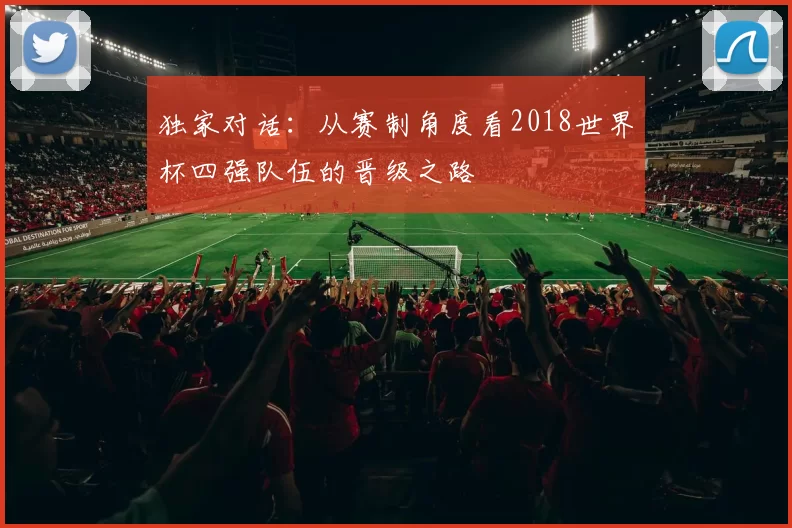 独家对话:从赛制角度看2018世界杯四强队伍的晋级之路